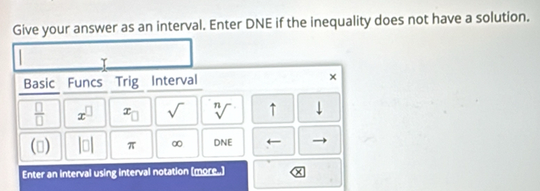 Give your answer as an interval. Enter DNE if the inequality does not have a solution. 
T 
Basic Funcs Trig Interval ×
 □ /□   x^(□) x_□  sqrt() sqrt[n]() ↑ downarrow 
() beginvmatrix □ endvmatrix 71° ∞ D sqrt(E)
Enter an interval using interval notation (more.)