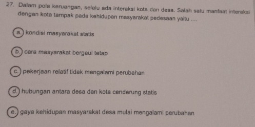 Dalam pola keruangan, selalu ada interaksi kota dan desa. Salah satu manfaat interaksi
dengan kota tampak pada kehidupan masyarakat pedesaan yaitu ....
a.) kondisi masyarakat statis
b.) cara masyarakat bergaul tetap
c.) pekerjaan relatif tidak mengalami perubahan
d.) hubungan antara desa dan kota cenderung statis
e.) gaya kehidupan masyarakat desa mulai mengalami perubahan