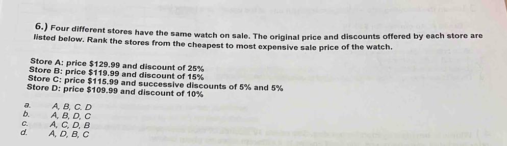 6.) Four different stores have the same watch on sale. The original price and discounts offered by each store are
listed below. Rank the stores from the cheapest to most expensive sale price of the watch.
Store A: price $129.99 and discount of 25%
Store B: price $119.99 and discount of 15%
Store C: price $115.99 and successive discounts of 5% and 5%
Store D: price $109.99 and discount of 10%
a. A, B, C. D
b. A,B, D,C
C. A, C, D, B
d. A,D,B,C