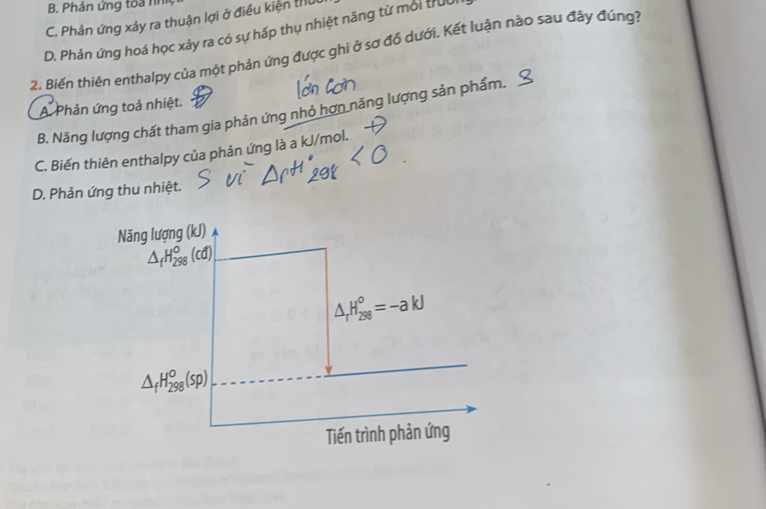 B. Phản ứng toa nh
C. Phản ứng xảy ra thuận lợi ở điều kiện thủ
D. Phản ứng hoá học xảy ra có sự hấp thụ nhiệt năng từ môi trườ
2. Biến thiên enthalpy của một phản ứng được ghi ở sơ đổ dưới. Kết luận nào sau đây đúng?
A Phản ứng toả nhiệt.
B. Năng lượng chất tham gia phản ứng nhỏ hơn năng lượng sản phẩm.
C. Biến thiên enthalpy của phản ứng là a kJ/mol.
D. Phản ứng thu nhiệt.