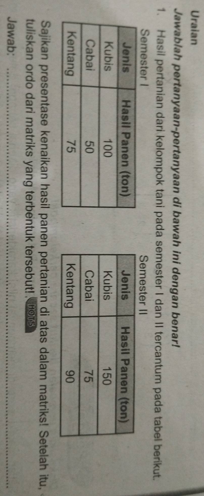 Uraian 
Jawablah pertanyaan-pertanyaan di bawah ini dengan benar! 
1. Hasil pertanian dari kelompok tani pada semester I dan II tercantum pada tabel berikut. 
Semester I Semester II 

Sajikan presentase kenaikan hasil panen pertanian di atas dalam matriks! Setelah itu, 
tuliskan ordo dari matriks yang terbentuk tersebut! hous 
Jawab:_