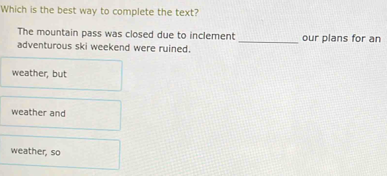 Which is the best way to complete the text?
The mountain pass was closed due to inclement _our plans for an
adventurous ski weekend were ruined.
weather, but
weather and
weather, so