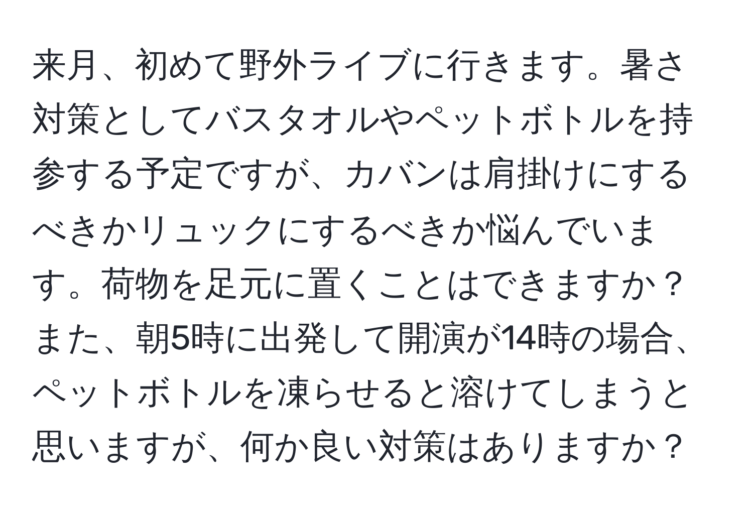 来月、初めて野外ライブに行きます。暑さ対策としてバスタオルやペットボトルを持参する予定ですが、カバンは肩掛けにするべきかリュックにするべきか悩んでいます。荷物を足元に置くことはできますか？また、朝5時に出発して開演が14時の場合、ペットボトルを凍らせると溶けてしまうと思いますが、何か良い対策はありますか？