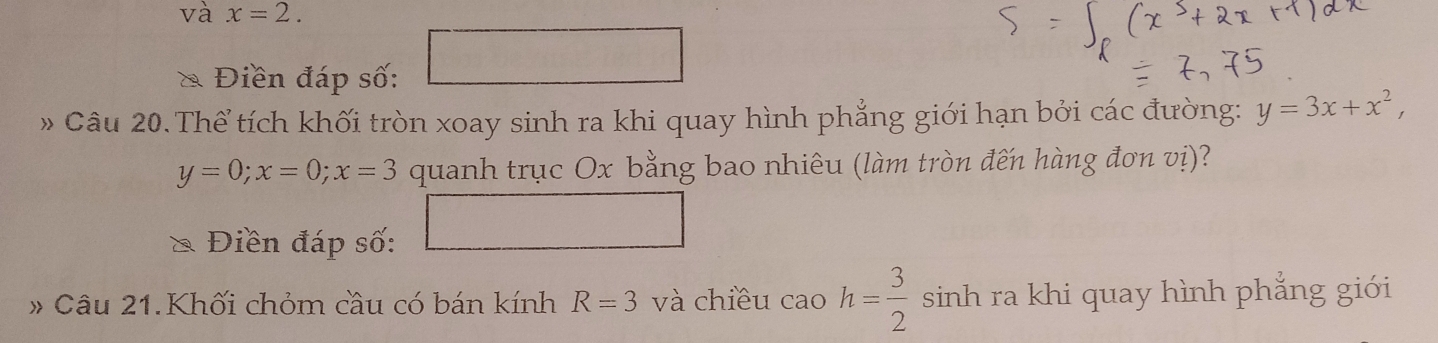 và x=2.
 1/2 
Điền đáp số: 
» Câu 20. Thể tích khối tròn xoay sinh ra khi quay hình phẳng giới hạn bởi các đường: y=3x+x^2,
y=0; x=0; x=3 quanh trục Ox bằng bao nhiêu (làm tròn đến hàng đơn vị)? 
Điền đáp số: 
# Câu 21.Khối chỏm cầu có bán kính R=3 và chiều cao h= 3/2  sinh ra khi quay hình phẳng giới