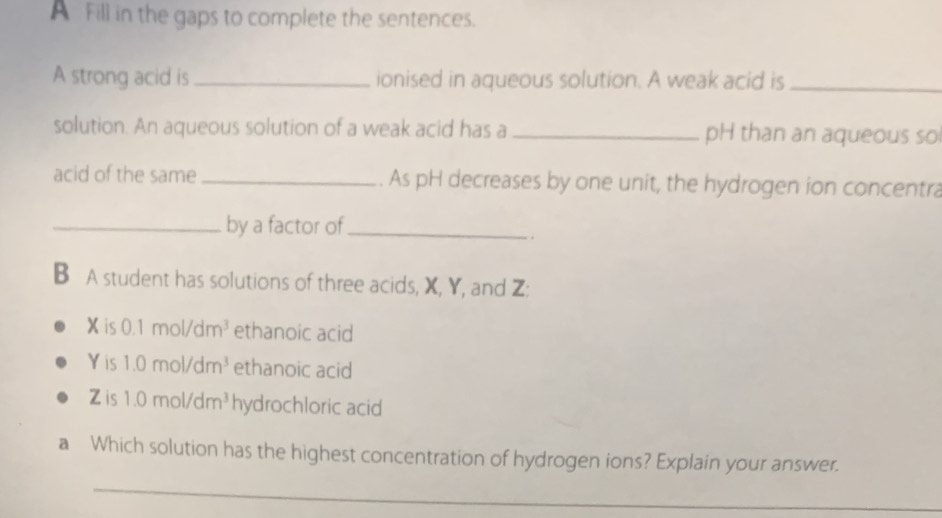 A Fill in the gaps to complete the sentences. 
A strong acid is _ionised in aqueous solution. A weak acid is_ 
solution. An aqueous solution of a weak acid has a _pH than an aqueous so 
acid of the same _. As pH decreases by one unit, the hydrogen ion concentra 
_by a factor of_ 
B A student has solutions of three acids, X, Y, and Z :
X is 0.1mol/dm^3 ethanoic acid 
Yis 1.0mol/dm^3 ethanoic acid 
Zis 1.0mol/dm^3 hydrochloric acid 
a Which solution has the highest concentration of hydrogen ions? Explain your answer. 
_