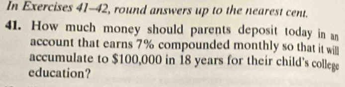 In Exercises 41-42, round answers up to the nearest cent. 
41. How much money should parents deposit today in an 
account that earns 7% compounded monthly so that it willl 
accumulate to $100,000 in 18 years for their child's college 
education?