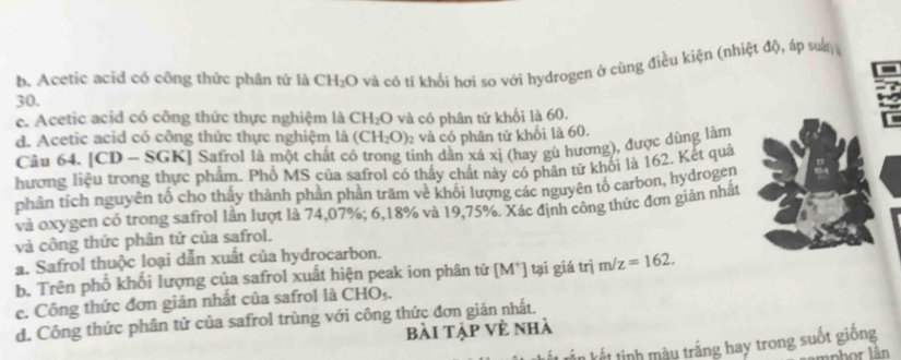 b. Acetic acid có công thức phân tử là CH_2O ở và có tỉ khối hơi sơ với hydrogen ở cùng điều kiện (nhiệt độ, áp sut)
30.
c. Acetic acid có công thức thực nghiệm là C H_2O
d. Acetic acid có công thức thực nghiệm là (CH_2O) và có phân tử khối là 60.
2 và có phân tử khối là 60.
Câu 64. [CD - SGK] Safrol là một chất có trong tinh dẫn xá xị (hay gù hương), được dùng làm
hương liệu trong thực phẩm. Phổ MS của safrol có thấy chất này có phân tử khối là 162. Kết quả
phân tích nguyên tố cho thấy thành phần phần trăm về khối lượng các nguyên tố carbon, hydrogen
và oxygen có trong safrol lần lượt là 74,07%; 6,18% và 19,75%. Xác định công thức đơn giản nhất
và công thức phân tử của safrol.
a. Safrol thuộc loại dẫn xuất của hydrocarbon.
b. Trên phổ khối lượng của safrol xuất hiện peak ion phân tử [M*] tại giá trị m/z=162.
c. Công thức đơn giản nhất của safrol là CHOș.
d. Công thức phân tử của safrol trùng với công thức đơn giản nhất.
bài tập Về nhà
ết nh u tráng hay trong suốt giống
mpbor lân