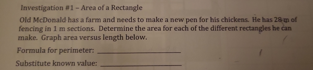 Investigation #1 - Area of a Rectangle 
Old McDonald has a farm and needs to make a new pen for his chickens. He has 28 m of 
fencing in 1 m sections. Determine the area for each of the different rectangles he can 
make. Graph area versus length below. 
Formula for perimeter:_ 
Substitute known value:_