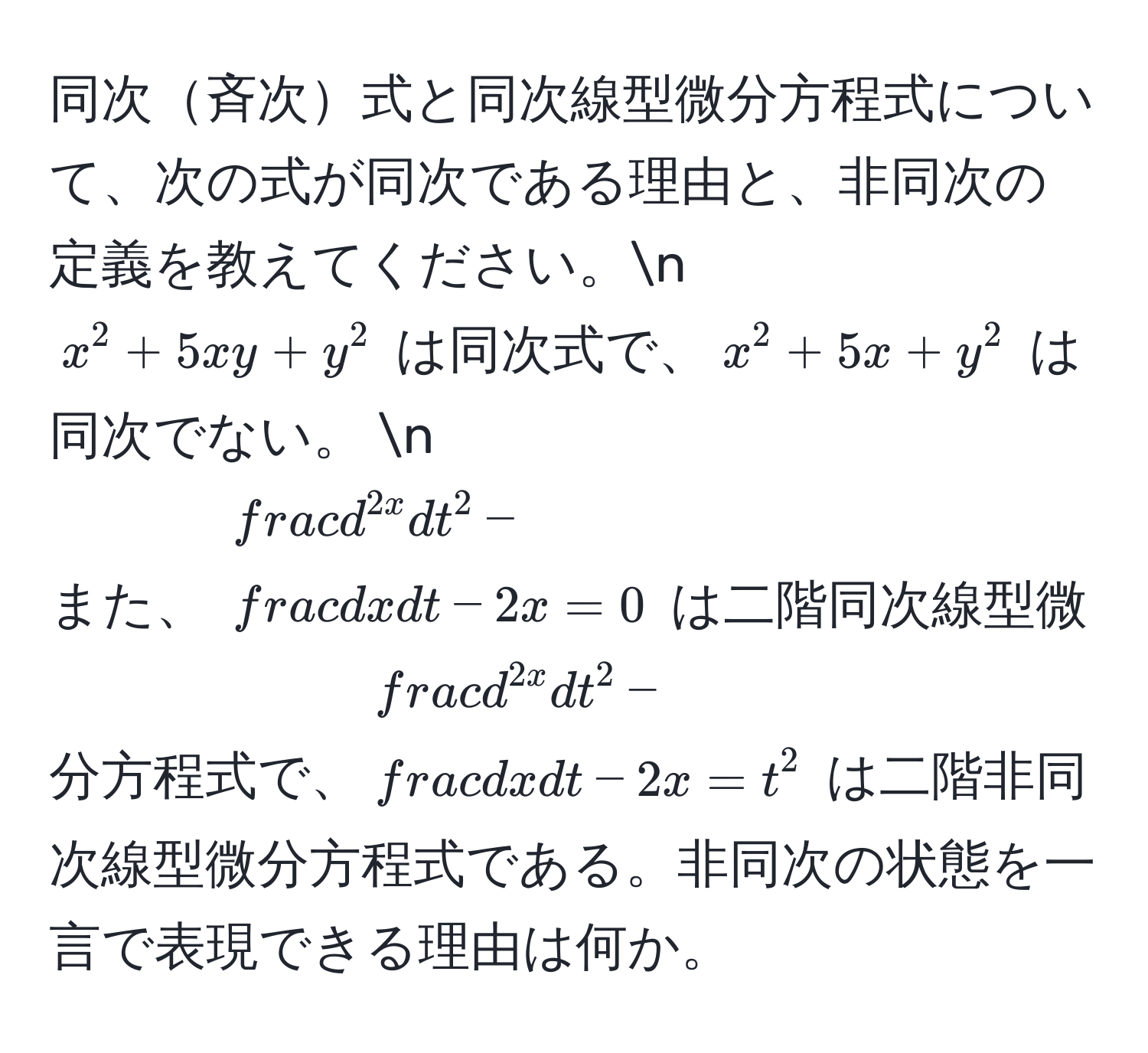 同次斉次式と同次線型微分方程式について、次の式が同次である理由と、非同次の定義を教えてください。n
$x^(2 + 5xy + y^2$ は同次式で、$x^2 + 5x + y^2$ は同次でない。 n
また、 $fracd^2x)dt^2 -  dx/dt  - 2x = 0$ は二階同次線型微分方程式で、$fracd^(2x)dt^2 -  dx/dt  - 2x = t^2$ は二階非同次線型微分方程式である。非同次の状態を一言で表現できる理由は何か。