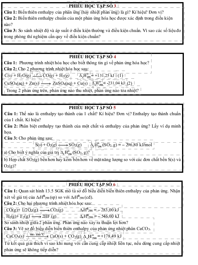 PhIÉU HỌC Tập Số 3
Câu 1: Biến thiên enthalpy của phản ứng (hay nhiệt phản ứng) là gì? Kí hiệu? Đơn vị?
Câu 2: Biến thiên enthalpy chuẩn của một phản ứng hóa học được xác định trong điều kiện
nào ?
Câu 3: So sánh nhiệt độ và áp suất ở điều kiện thường và điều kiện chuẩn. Vì sao các số liệu đo
trong phòng thí nghiệm cần quy về điều kiện chuẩn?
PHIÊU HỌC TậP Số 4
Câu 1: Phương trình nhiệt hóa học cho biết thông tin gì về phản ứng hóa học?
Câu 2: Cho 2 phương trình nhiệt hóa học sau:
C(s)+H_2O(g)xrightarrow +CO(g)+H_2(g)=^-△ _rH_208=+131,25kJ+(1) 1
CuSO_4(aq)+Zn(s)xrightarrow ZnSO_4(aq)+Cu(s)+△ H_(208)°=-231,04kJ|(2)
Trong 2 phản ứng trên, phản ứng nào thu nhiệt, phản ứng nào tỏa nhiệt?
PhIÉU HỌC Tập Số 5
Câu 1: Thế nào là enthalpy tạo thành của 1 chất? Kí hiệu? Đơn vị? Enthalpy tạo thành chuẩn
của 1 chất. Kí hiệu?
Câu 2: Phân biệt enthalpy tạo thành của một chất và enthalpy của phản ứng? Lấy ví dụ minh
họa.
Câu 3: Cho phản ứng sau:
vector S(s)+vector O_2(g)xrightarrow - to Soverline O_2(g)^-,overline H_(298)^0(Soverline O_2,overline g)=-296,80k J/mol
a) Cho biết ý nghĩa của giá trị _ △ _fH_(298)^0(SO_2,g)?_ |
b) Hợp chất SO_2(g) bền hơn hay kém bền hơn về mặt năng lượng so với các đơn chất bền S(s) và
O_2(g)
phiÊU Học Tập Số 6
Câu 1: Quan sát hình 13.5 SGK mô overline tasoverline o A đồ biểu diễn biến thiên enthalpy của phản ứng. Nhận
xét về giá trị của △ _fH^0_298(sp) ) so với △ _fH^0_298(cd).
Câu 2: Cho hai phương trình nhiệt hóa học sau:
Coverline O(g)+overline 1/2overline O_2(g)xrightarrow CO_to CO_2(g)-_ overline H^(θ)overline 29_-△ -overline Aoverline 3,_298=-283,00kJ
H_2(g)+F_2(g)xrightarrow [2HF(g)----△ endarray H^0_298=-546,00kJ
So sánh nhiệt giữa 2 phản ứng. Phản ứng nào xày ra thuận lợi hơn?
Câu 3: Vẽ sơ đồ biểu diễn biến thiên enthalpy của phản ứng nhiệt phân CaCO_3. .......
CaCO_3(s)xrightarrow [][overline 900.1000°CCaO(s)+CO_2(g)Delta H_(298)°=+178.49kJ
Từ kết quả giải thích vì sao khi nung vôi cần cung cấp nhiệt liên tục, nếu dừng cung cấp nhiệt
phản ứng sẽ không tiếp diễn?