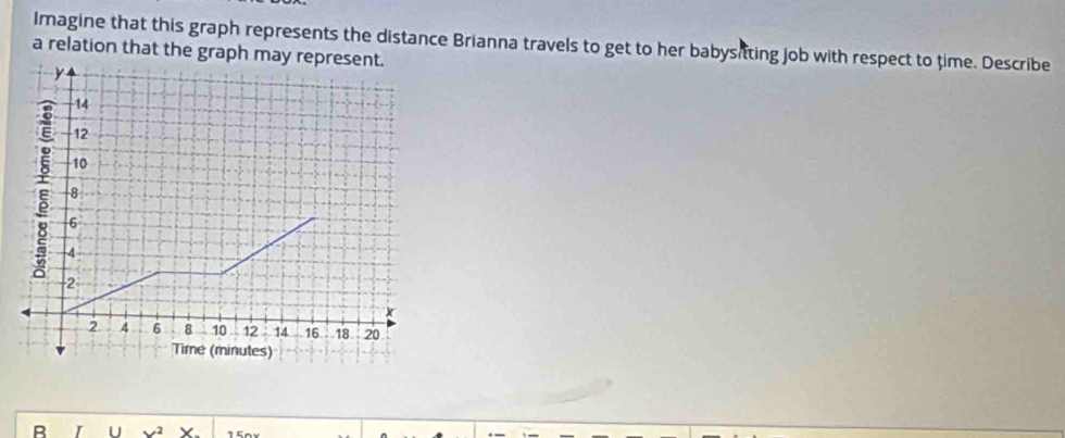 Imagine that this graph represents the distance Brianna travels to get to her babysitting job with respect to time. Describe 
a relation that the graph m
B U , 2 X