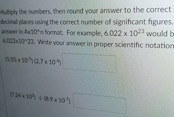 Multiply the numbers, then round your answer to the correct 
decimal places using the correct number of significant figures. 
answer in A* 10^(wedge)n format. For example, 6.022* 10^(23) would b
6.022* 10^(wedge)23. Write your answer in proper scientifc notation
(5.05* 10^(-5))(2.7* 10^(-6)) 6)□ =□°
(7.24* 10^3)/ (8.9* 10^(-7))□