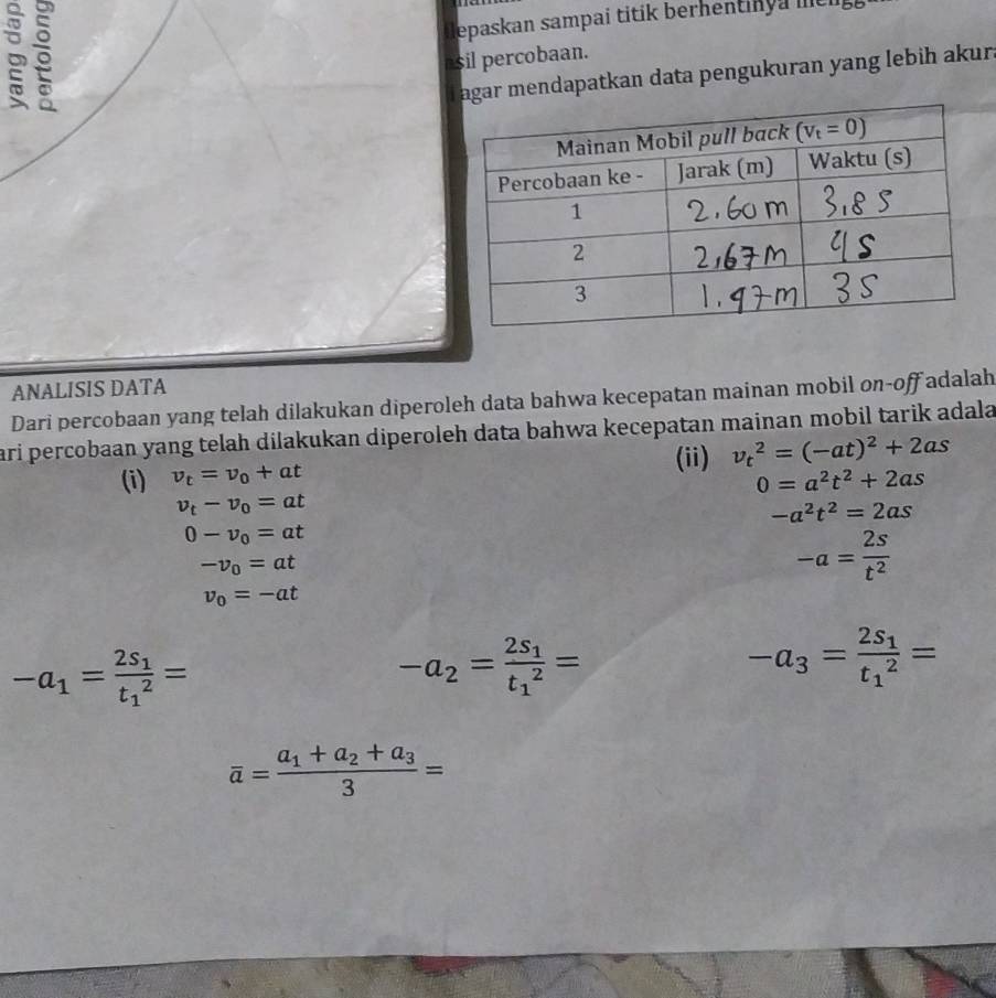 iepaskan sampai titik berhentinya mt 
asil percobaan.
T agar mendapatkan data pengukuran yang lebih akur.
ANALISIS DATA
Dari percobaan yang telah dilakukan diperoleh data bahwa kecepatan mainan mobil on-off adalah
ari percobaan yang telah dilakukan diperoleh data bahwa kecepatan mainan mobil tarik adala
(ii) v_t^(2=(-at)^2)+2as
(i) v_t=v_0+at 0=a^2t^2+2as
v_t-v_0=at
-a^2t^2=2as
0-v_0=at
-v_0=at
-a= 2s/t^2 
v_0=-at
-a_1=frac 2s_1(t_1)^2=
-a_2=frac 2s_1(t_1)^2=
-a_3=frac 2s_1(t_1)^2=
overline a=frac a_1+a_2+a_33=
