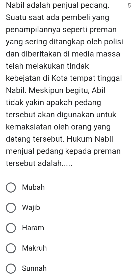 Nabil adalah penjual pedang. 5
Suatu saat ada pembeli yang
penampilannya seperti preman
yang sering ditangkap oleh polisi
dan diberitakan di media massa
telah melakukan tindak
kebejatan di Kota tempat tinggal
Nabil. Meskipun begitu, Abil
tidak yakin apakah pedang
tersebut akan digunakan untuk
kemaksiatan oleh orang yang
datang tersebut. Hukum Nabil
menjual pedang kepada preman
tersebut adalah.....
Mubah
Wajib
Haram
Makruh
Sunnah