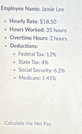 Employee Name: Jamie Lee 
Hourly Rate: $18.50
Hours Worked: 35 hours
Overtime Hours : 2 hours
Deductions: 
Federal Tax: 12%
State Tax: 4%
Social Security: 6.2%
Medicare: 1.45%
Calculate the Net Pay