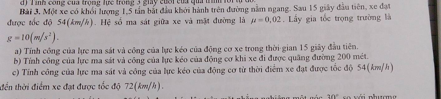 inh công của trọng lực trong 3 giay cuối của qua trình lôi tự 
Bài 3. Một xe có khối lượng 1, 5 tấn bắt đầu khởi hành trên đường nằm ngang. Sau 15 giây đầu tiên, xe đạt 
được tốc độ 54(km/h). Hệ số ma sát giữa xe và mặt đường là mu =0,02. Lấy gia tốc trọng trường là
g=10(m/s^2). 
a) Tính công của lực ma sát và công của lực kéo của động cơ xe trong thời gian 15 giây đầu tiên. 
b) Tính công của lực ma sát và công của lực kéo của động cơ khi xe đi được quãng đường 200 mét. 
c) Tính công của lực ma sát và công của lực kéo của động cơ từ thời điểm xe đạt được tốc độ 54(km/h) 
đến thời điểm xe đạt được tốc độ 72(km/h).
30^o so với phươn