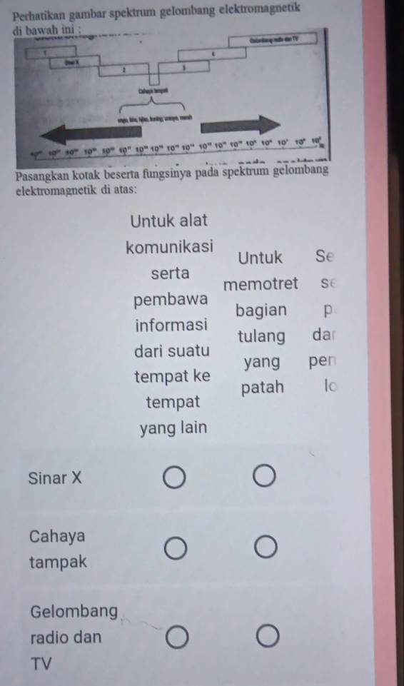 Perhatikan gambar spektrum gelombang elektromagnetik
Pasangkan kotak beserta fungsinya pada spektrum gelombang
elektromagnetik di atas:
Untuk alat
komunikasi Untuk Se
serta memotret se
pembawa bagian p
informasi tulang da
dari suatu
yang pen
tempat ke patah Io
tempat
yang lain
Sinar X
Cahaya
tampak
Gelombang
radio dan
TV