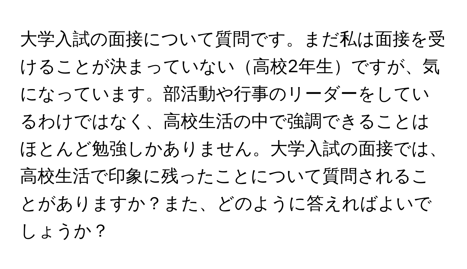 大学入試の面接について質問です。まだ私は面接を受けることが決まっていない高校2年生ですが、気になっています。部活動や行事のリーダーをしているわけではなく、高校生活の中で強調できることはほとんど勉強しかありません。大学入試の面接では、高校生活で印象に残ったことについて質問されることがありますか？また、どのように答えればよいでしょうか？