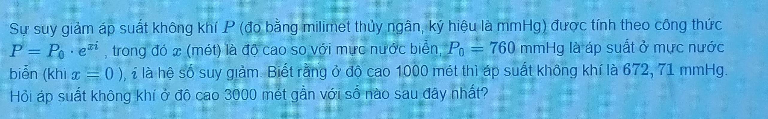 Sự suy giảm áp suất không khí P (đo bằng milimet thủy ngân, ký hiệu là mmHg) được tính theo công thức
P=P_0· e^(xi) , trong đó x (mét) là độ cao so với mực nước biển, P_0=760mmHg là áp suất ở mực nước 
biễn (khi x=0) i là hệ số suy giảm. Biết rằng ở độ cao 1000 mét thì áp suất không khí là 672, 71 mmHg. 
Hỏi áp suất không khí ở độ cao 3000 mét gần với số nào sau đây nhất?