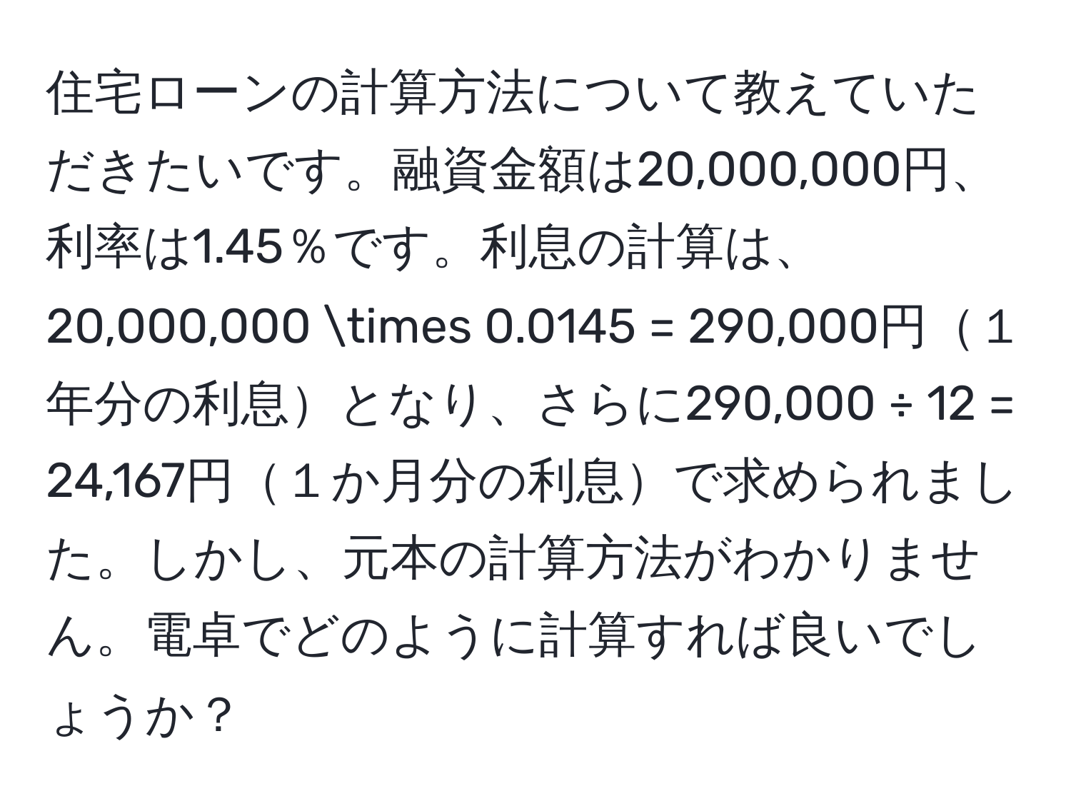 住宅ローンの計算方法について教えていただきたいです。融資金額は20,000,000円、利率は1.45％です。利息の計算は、20,000,000 * 0.0145 = 290,000円１年分の利息となり、さらに290,000 ÷ 12 = 24,167円１か月分の利息で求められました。しかし、元本の計算方法がわかりません。電卓でどのように計算すれば良いでしょうか？