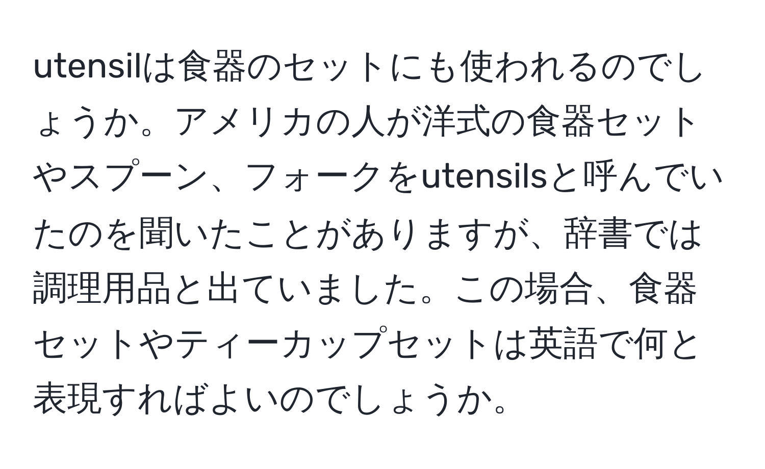 utensilは食器のセットにも使われるのでしょうか。アメリカの人が洋式の食器セットやスプーン、フォークをutensilsと呼んでいたのを聞いたことがありますが、辞書では調理用品と出ていました。この場合、食器セットやティーカップセットは英語で何と表現すればよいのでしょうか。