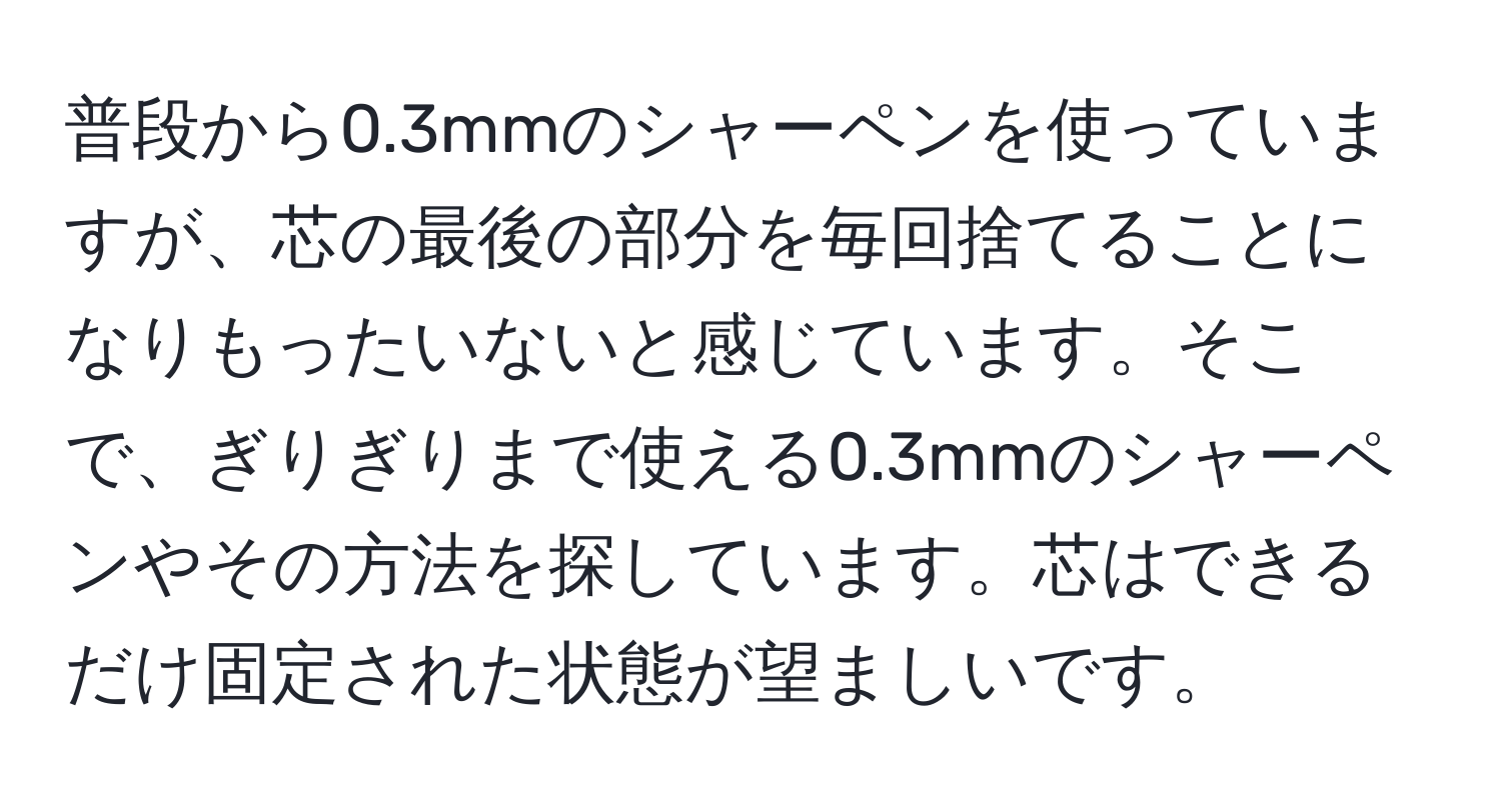 普段から0.3mmのシャーペンを使っていますが、芯の最後の部分を毎回捨てることになりもったいないと感じています。そこで、ぎりぎりまで使える0.3mmのシャーペンやその方法を探しています。芯はできるだけ固定された状態が望ましいです。