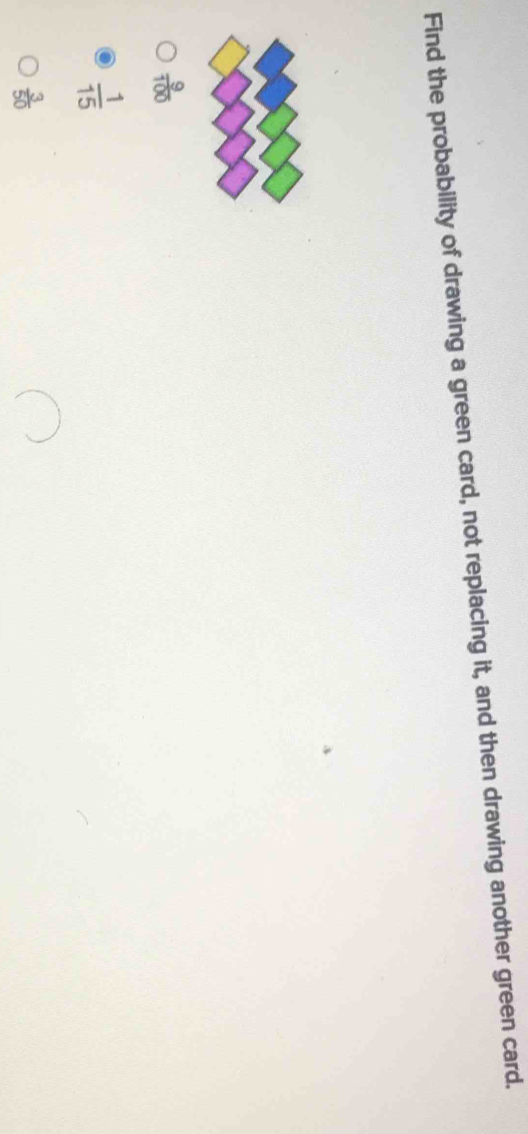 Find the probability of drawing a green card, not replacing it, and then drawing another green card.
 9/100 
 1/15 
 3/50 