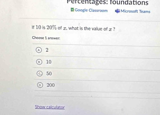 Percentages: foundations
Google Classroom Microsoft Teams
If 10 is 20% of x, what is the value of x ?
Choose 1 answer:
A 2
B 10
50
200
Show calculator