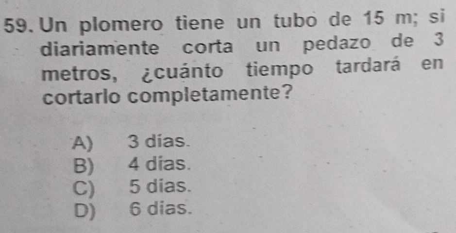 Un plomero tiene un tubo de 15 m; si
diariamente corta un pedazo de 3
metros, ¿cuánto tiempo tardará en
cortarlo completamente?
A) 3 días.
B) 4 dias.
C) 5 dias.
D) 6 dias.