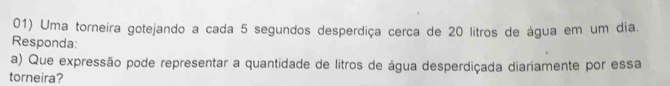 Uma torneira gotejando a cada 5 segundos desperdiça cerca de 20 litros de água em um dia. 
Responda: 
a) Que expressão pode representar a quantidade de litros de água desperdiçada diariamente por essa 
torneira?