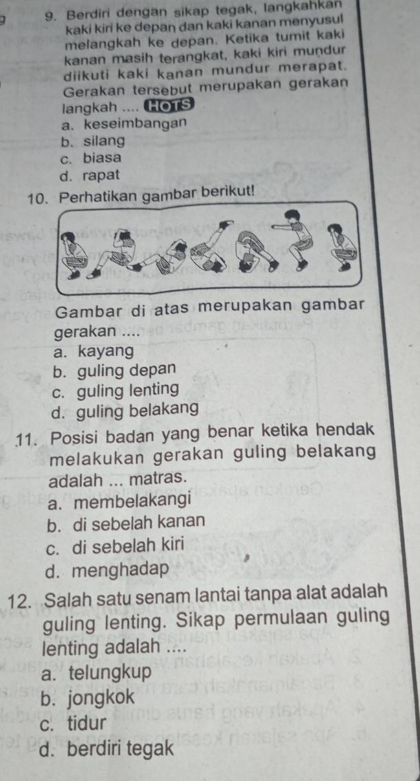 ] 9. Berdiri dengan sikap tegak, langkahkan
kaki kiri ke depan dan kaki kanan menyusul
melangkah ke depan. Ketika tumit kaki
kanan masih terangkat, kaki kiri muṇdur
diikuti kaki kanan mundur merapat.
Gerakan tersebut merupakan gerakan
langkah .... HoTS
a. keseimbangan
b. silang
c. biasa
d. rapat
10. Perhatikan gambar berikut!
Gambar di atas merupakan gambar
gerakan ....
a. kayang
b. guling depan
c. guling lenting
d. guling belakang
11. Posisi badan yang benar ketika hendak
melakukan gerakan guling belakang
adalah ... matras.
a. membelakangi
b. di sebelah kanan
c. di sebelah kiri
d. menghadap
12. Salah satu senam lantai tanpa alat adalah
guling lenting. Sikap permulaan guling
lenting adalah ....
a. telungkup
b. jongkok
c. tidur
d. berdiri tegak