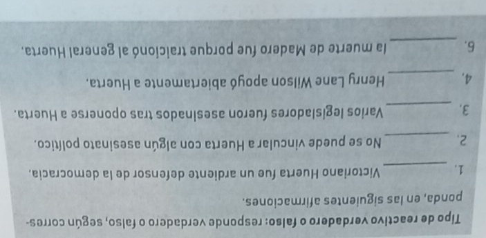 Tipo de reactivo verdadero o falso: responde verdadero o falso, según corres- 
ponda, en las siguientes afirmaciones. 
1._ 
Victoriano Huerta fue un ardiente defensor de la democracia. 
2._ 
No se puede vincular a Huerta con algún asesinato político. 
3._ 
Varios legisladores fueron asesinados tras oponerse a Huerta. 
4. _Henry Lane Wilson apoyó abiertamente a Huerta. 
6. _la muerte de Madero fue porque traicionó al general Huerta.