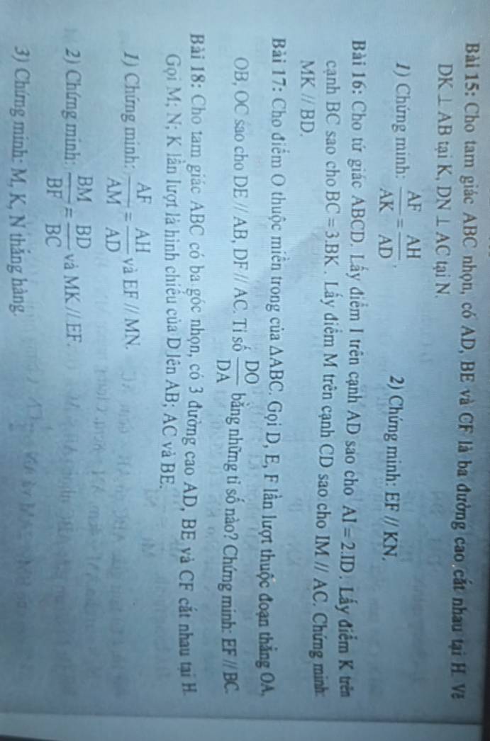Cho tam giác ABC nhọn, có AD, BE và CF là ba đường cao cất nhau tại H Vă
DK⊥ AB tại K, DN⊥ AC tại N. 
1) Chứng minh:  AF/AK = AH/AD , 2) Chứng minh: EFparallel KN, 
Bài 16: Cho tứ giác ABCD. Lấy điểm I trên cạnh AD sao cho AI=2.ID. Lấy điểm K trên 
cạnh BC sao cho BC=3.BK Lấy điểm M trên cạnh CD sao cho IMparallel AC. Chứng minh: 
M Kparallel BD. 
Bài 17: Cho điểm O thuộc miễn trong của △ ABC. Gọi D, E, F lần lượt thuộc đoạn thắng OA,
OB, OC sao cho DEparallel AB, DFparallel AC. Tỉ số  DO/DA  bằng những tỉ số nào? Chứng minh: EF//BC. 
Bài 18: Cho tam giác ABC có ba góc nhọn, có 3 đường cao AD, BE và CF cắt nhau tại H 
Gọi M; N; K lần lượt là hình chiếu của D lên AB; AC và BE. 
1) Chứng minh:  AF/AM = AH/AD  và EFparallel MN. 
2) Chứng minh:  BM/BF = BD/BC  và MKparallel EF. 
3) Chứng minh: M, K, N thắng hàng.