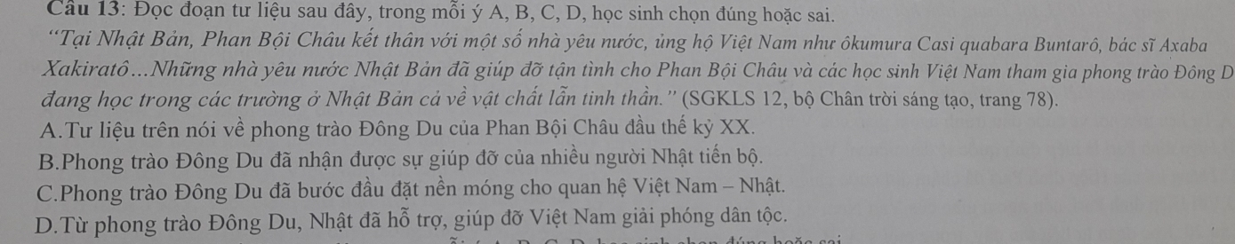 Đọc đoạn tư liệu sau đây, trong mỗi ý A, B, C, D, học sinh chọn đúng hoặc sai.
“Tại Nhật Bản, Phan Bội Châu kết thân với một số nhà yêu nước, ủng hộ Việt Nam như ôkumura Casi quabara Buntarô, bác sĩ Axaba
Xakiratô ...Những nhà yêu nước Nhật Bản đã giúp đỡ tận tình cho Phan Bội Châu và các học sinh Việt Nam tham gia phong trào Đông D
đang học trong các trường ở Nhật Bản cả về vật chất lẫn tinh thần. '' (SGKLS 12, bộ Chân trời sáng tạo, trang 78).
A.Tư liệu trên nói về phong trào Đông Du của Phan Bội Châu đầu thế kỷ XX.
B.Phong trào Đông Du đã nhận được sự giúp đỡ của nhiều người Nhật tiến bộ.
C.Phong trào Đông Du đã bước đầu đặt nền móng cho quan hệ Việt Nam - Nhật.
D.Từ phong trào Đông Du, Nhật đã hỗ trợ, giúp đỡ Việt Nam giải phóng dân tộc.