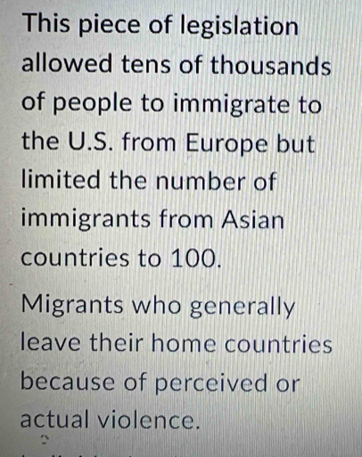 This piece of legislation 
allowed tens of thousands 
of people to immigrate to 
the U.S. from Europe but 
limited the number of 
immigrants from Asian 
countries to 100. 
Migrants who generally 
leave their home countries 
because of perceived or 
actual violence.