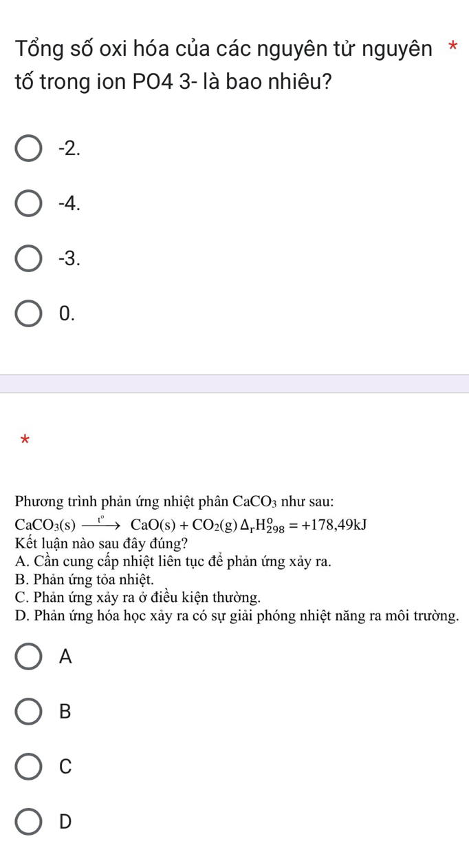 Tổng số oxi hóa của các nguyên tử nguyên *
tố trong ion PO4 3- là bao nhiêu?
-2.
-4.
-3.
0.
*
Phương trình phản ứng nhiệt phân CaCO_3 như sau:
CaCO_3(s)xrightarrow t°CaO(s)+CO_2(g)△ _rH_(298)^o=+178,49kJ
Kết luận nào sau đây đúng?
A. Cần cung cấp nhiệt liên tục để phản ứng xảy ra.
B. Phản ứng tỏa nhiệt.
C. Phản ứng xảy ra ở điều kiện thường.
D. Phản ứng hóa học xảy ra có sự giải phóng nhiệt năng ra môi trường.
A
B
C
D