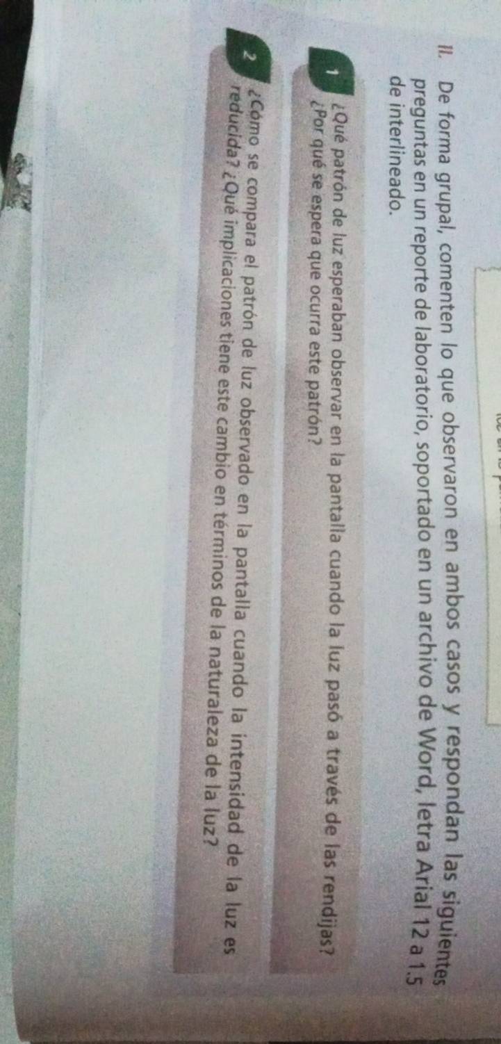 De forma grupal, comenten lo que observaron en ambos casos y respondan las siguientes 
preguntas en un reporte de laboratorio, soportado en un archivo de Word, letra Arial 12 a 1.5
de interlineado. 
1 ¿Qué patrón de luz esperaban observar en la pantalla cuando la luz pasó a través de las rendijas? 
¿Por qué se espera que ocurra este patrón? 
2 ¿Cómo se compara el patrón de luz observado en la pantalla cuando la intensidad de la luz es 
reducida? ¿Qué implicaciones tiene este cambio en términos de la naturaleza de la luz?