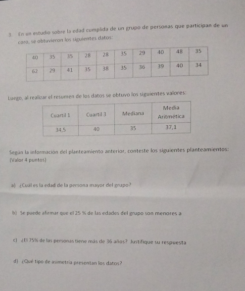 En un estudio sobre la edad cumplida de un grupo de personas que participan de un 
coro, se obtuvieron los siguientes datos: 
Luego, al realizar el resumen de los datos se obtuvo los siguientes valores: 
Según la información del planteamiento anterior, conteste los siguientes planteamientos: 
(Valor 4 puntos) 
a) ¿Cuál es la edad de la persona mayor del grupo? 
b] Se puede afirmar que el 25 % de las edades del grupo son menores a 
c) ¿El 75% de las personas tiene más de 36 años? Justifique su respuesta 
d) ¿Qué tipo de asimetría presentan los datos?