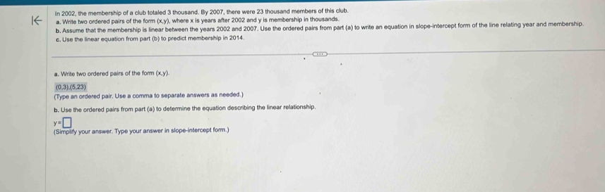 In 2002, the membership of a club totaled 3 thousand. By 2007, there were 23 thousand members of this club. 
a. Write two ordered pairs of the form (x,y), where x is years after 2002 and y is membership in thousands. 
b. Assume that the membership is linear between the years 2002 and 2007. Use the ordered pairs from part (a) to write an equation in slope-intercept form of the line relating year and membership. 
c. Use the linear equation from part (b) to predict membership in 2014
a. Write two ordered pairs of the form (x,y).
(0,3),(5,23)
(Type an ordered pair. Use a comma to separate answers as needed.) 
b. Use the ordered pairs from part (a) to determine the equation describing the linear relationship.
y=□
(Simplify your answer. Type your answer in slope-intercept form.)