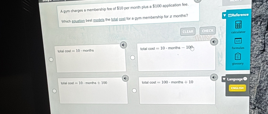 A gym charges a membership fee of $10 per month plus a $100 application fee.
Which equation best models the total cost for a gym membership for x months? ▼ □Reference
CLEAR CHECK calculator
(a)
total cos t=10 - months total cos t=10 months - 100 formulas
glossary
total cos t=10· months+100 total cos t=100 、 mo nths+10 Language 
ENGLISH