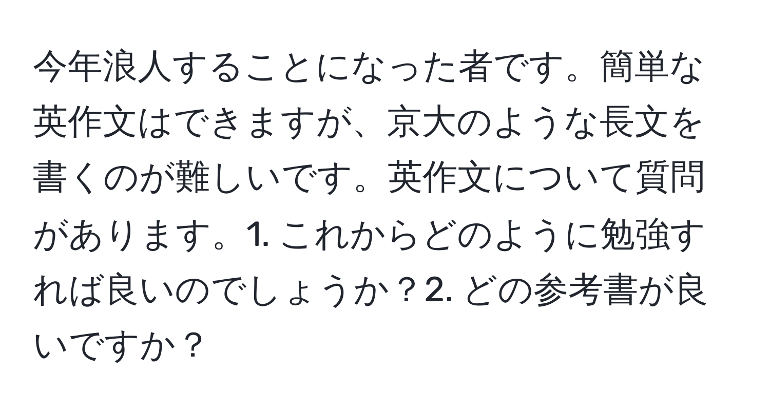 今年浪人することになった者です。簡単な英作文はできますが、京大のような長文を書くのが難しいです。英作文について質問があります。1. これからどのように勉強すれば良いのでしょうか？2. どの参考書が良いですか？