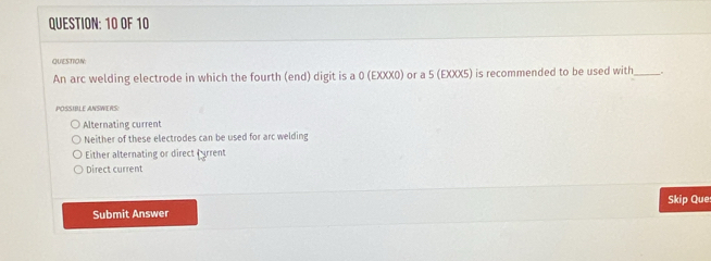 OF 10
QUESTION
An arc welding electrode in which the fourth (end) digit is a 0 (EXXX0) or a 5 (EXXX5) is recommended to be used with_
POSSIBLE ANSWERS:
Alternating current
Neither of these electrodes can be used for arc welding
Either alternating or direct frrent
Direct current
Skip Que
Submit Answer