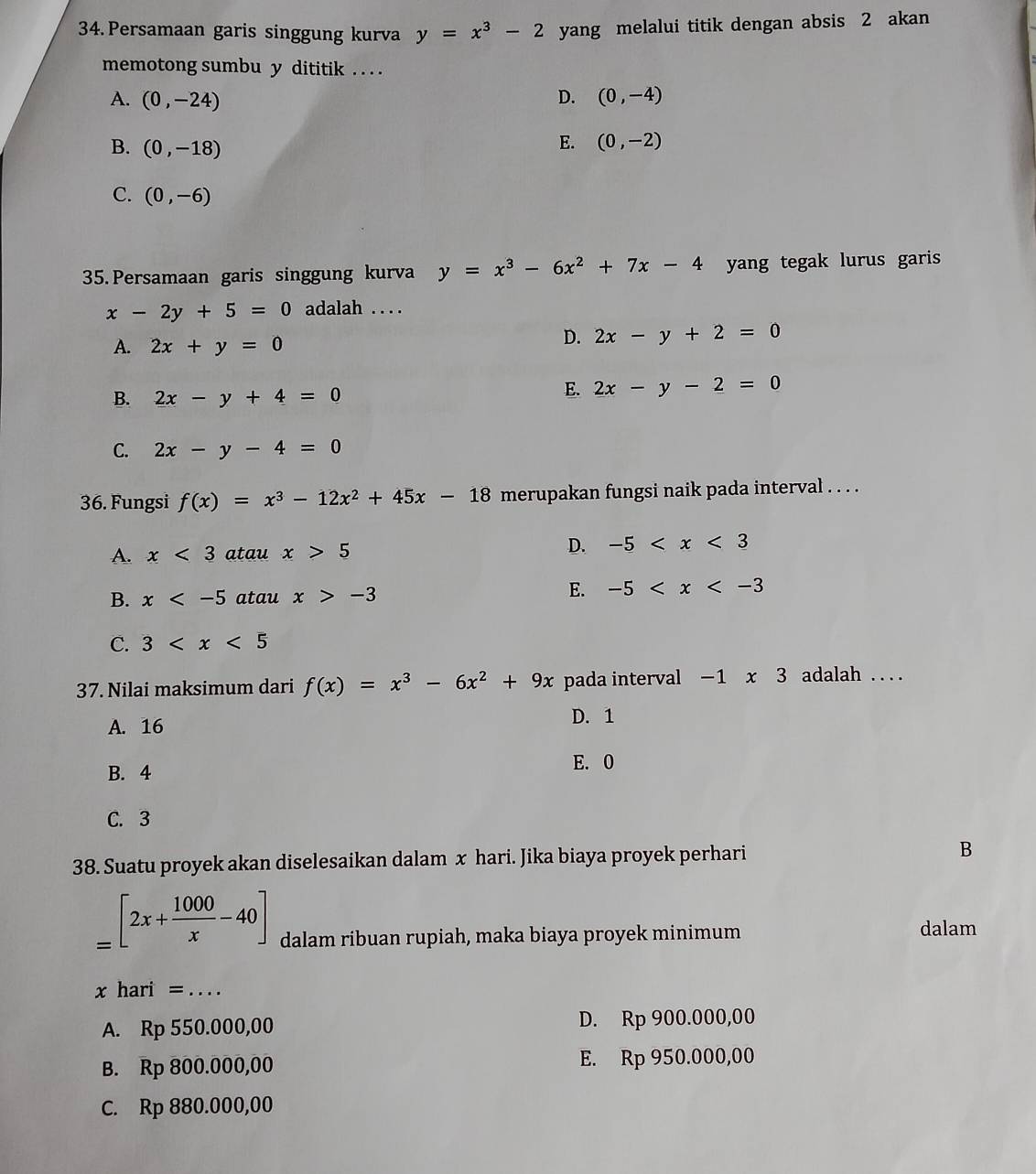 Persamaan garis singgung kurva y=x^3-2 yang melalui titik dengan absis 2 akan
memotong sumbu y dititik . . . .
A. (0,-24) D. (0,-4)
B. (0,-18)
E. (0,-2)
C. (0,-6)
35. Persamaan garis singgung kurva y=x^3-6x^2+7x-4 yang tegak lurus garis
x-2y+5=0 adalah . . . .
A. 2x+y=0
D. 2x-y+2=0
B. 2x-y+4=0
E. 2x-y-2=0
C. 2x-y-4=0
36. Fungsi f(x)=x^3-12x^2+45x-18 merupakan fungsi naik pada interval . . . .
A. x<3</tex> atau x>5
D. -5
B. x atau x>-3
E. -5
C. 3
37. Nilai maksimum dari f(x)=x^3-6x^2+9x pada interval -1* 3 adalah . . . .
A. 16 D. 1
B. 4
E. 0
C. 3
38. Suatu proyek akan diselesaikan dalam x hari. Jika biaya proyek perhari B
=[2x+ 1000/x -40] dalam ribuan rupiah, maka biaya proyek minimum dalam
x hari= _ ....
A. Rp550.000,00
D. Rp900.000,00
B. Rp800.000,00
E. Rp950.000,00
C. Rp880.000,00