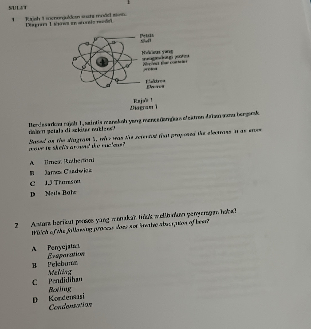 sulat
1 Rajah 1 menunjukkan suatu model atom.
Diagram 1 shows an atomic model.
Berdasarkan rajah 1, saintis manakah yang mencadangkan elektron dalam atom bergerak
dalam petala di sekitar nukleus?
Based on the diagram 1, who was the scientist that proposed the electrons in an atom
move in shells around the nucleus?
A Ernest Rutherford
B James Chadwick
C J.J Thomson
D Neils Bohr
2 Antara berikut proses yang manakah tidak melibatkan penyerapan haba?
Which of the following process does not involve absorption of heat?
A Penyejatan
Evaporation
B Peleburan
Melting
C Pendidihan
Boiling
D Kondensasi
Condensation