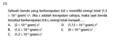 Sebuah benda yang berkecepatan 0,6 c memiliki energi total (1,5
* 10^(-3)gram)C^2. Jika c adalah kecepatan cahaya, maka saat benda
tersebut berkecepatan 0,8 c, energi total menjadi . . .
A. (2* 10^(-2)gram)c^2 D. (1,13* 10^(-3)gram)c^2
B. (1,5* 10^(-3)gram)c^2 E. (9* 10^(-4)gram)C^2
C. (1,2* 10^(-3)gram)c^2