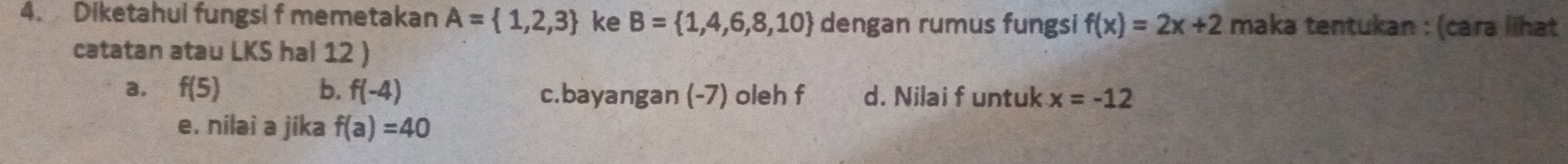 Diketahui fungsi f memetakan A= 1,2,3 ke B= 1,4,6,8,10 dengan rumus fungsi f(x)=2x+2 maka tentukan : (cara lihat 
catatan atau LKS hal 12 ) 
a. f(5) b. f(-4) c.bayangan (-7) oleh f d. Nilai f untuk x=-12
e. nilai a jika f(a)=40