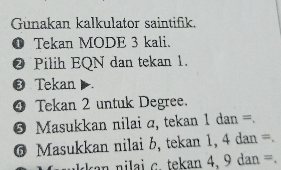 Gunakan kalkulator saintifik. 
❶ Tekan MODE 3 kali. 
@ Pilih EQN dan tekan 1. 
❸ Tekan ▶. 
④ Tekan 2 untuk Degree. 
⑤ Masukkan nilai a, tekan 1 dan =. 
6 Masukkan nilai b, tekan 1, 4 dan =
kan nilai c. tekan 4, 9 dan =.