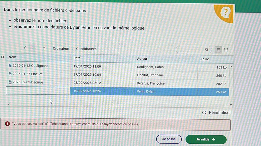 Dans le gestionnaire de fichiers ci-dessous : ) 
observez le nom des fichiers 
renommez la candidature de Dylan Perin en suivant la même logique 
< Ordinateur Candidatures 
Réinitialiser 
"Vous pouvez valider" s'affiche quand l’épreuve est réussie. Essayez encore ou passez. 
Je passe Je valide