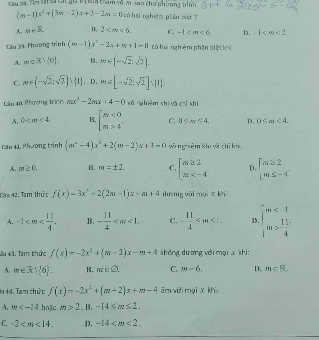 Tìm tát cá các gia trị của tham số m sao cho phương trình
(m-1)x^2+(3m-2)x+3-2m=0 có hai nghiệm phân biệt ?
A. m∈ R. B. 2 C. -1 D. -1
Câu 39. Phương trình (m-1)x^2-2x+m+1=0 có hai nghiệm phân biệt khi
A. m∈ R> 0 . B. m∈ (-sqrt(2);sqrt(2)).
C. m∈ (-sqrt(2);sqrt(2))∪  1 D. m∈ [-sqrt(2);sqrt(2)]∪  1 .
Câu 40. Phương trình mx^2-2mx+4=0 vô nghiệm khi và chỉ khi
A. 0 B. beginbmatrix m<0 m>4^(·)endarray.
C. 0≤ m≤ 4. D. 0≤ m<4.
Câu 41, Phương trình (m^2-4)x^2+2(m-2)x+3=0 vô nghiệm khi và chỉ khi
A. m≥ 0. B. m=± 2. C. beginarrayl m≥ 2 m D. beginarrayl m≥ 2 m≤ -4endarray. .
Câu 42. Tam thức f(x)=3x^2+2(2m-1)x+m+4 dương với mọi x khi:
A. -1 B. - 11/4  C. - 11/4 ≤ m≤ 1. D. beginarrayl m  11/4 endarray.
âu 43. Tam thức f(x)=-2x^2+(m-2)x-m+4 không dương với mọi x khi:
A. m∈ R| 6 . B. m∈ varnothing . C. m=6. D. m∈ R.
âu 44. Tam thức f(x)=-2x^2+(m+2)x+m-4 âm với mọi x khi:
A. m hoặc m>2. B. -14≤ m≤ 2.
C. -2 D. -14