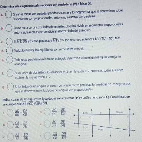 Determina si las siguientes afirmaciones son verdaderas (V) o falsas (F).
a. Si varias rectas son cortadas por dos secantes y los segmentos que se determinan sobre
las secantes son proporcionales, entonces, las rectas son paralelas.
b. Si una recta corta a dos lados de un triángulo y los divide en segmentos proporcionales,
entonces, la recta es perpendicular al tercer lado del triángulo.
C. Sioverline MT, overline UN overline SV son paralelas y overline MT overline TV son secantes, entonces, UV:TU=NS:MN. 
d. Todos los triángulos equiláteros son semejantes entre sí.
e. Toda recta paralela a un lado del triángulo determina sobre él un triángulo semejante
al original.
f. Si los lados de dos triángulos isósceles están en la razón 1:2 2, entonces, todos sus lados
están en la misma razón 1:2. 
g. Si los lados de un ángulo se cortan con varías rectas paralelas, las medidas de los segmentos
que se determinan en los lados del ángulo son proporcionales.
Indica cuáles de las siguientes igualdades son correctas (✔ ) y cuáles no lo son(x). Considera que
se cumple que overline ABparallel overline CDparallel overline EFparallel overline GH.
a.  AC/BD = DF/CE  d.  AC/CG = BD/DH 
b.  CE/EG = DF/FH  e.  AC/AE = DF/DH 
C.  AE/EF = BD/DH  f.  CG/CE = DH/FH 